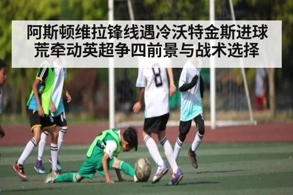 阿斯顿维拉锋线遇冷沃特金斯进球荒牵动英超争四前景与战术选择